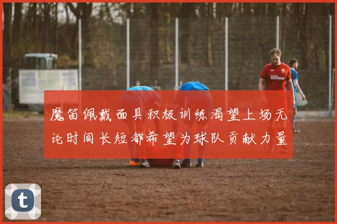 魔笛佩戴面具积极训练渴望上场无论时间长短都希望为球队贡献力量