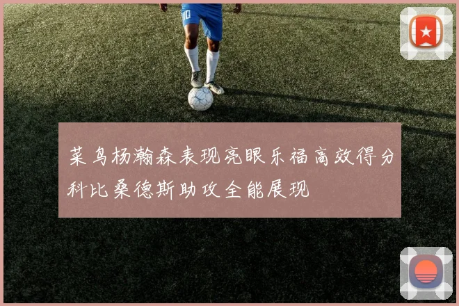 菜鸟杨瀚森表现亮眼乐福高效得分科比桑德斯助攻全能展现