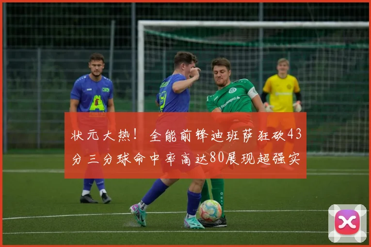 状元大热！全能前锋迪班萨狂砍43分三分球命中率高达80展现超强实力