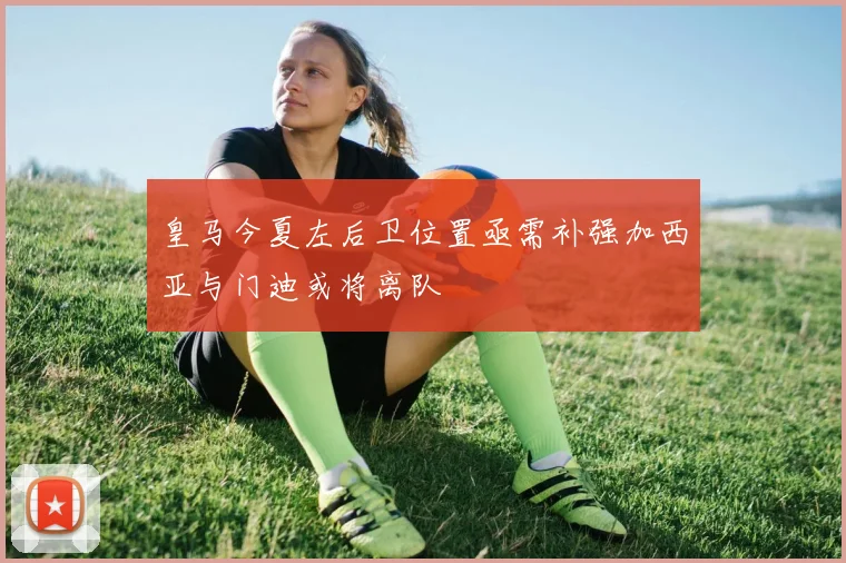 皇马今夏左后卫位置亟需补强加西亚与门迪或将离队