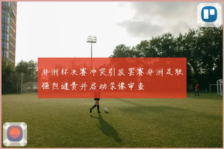 非洲杯决赛冲突引发罢赛非洲足联强烈谴责并启动录像审查