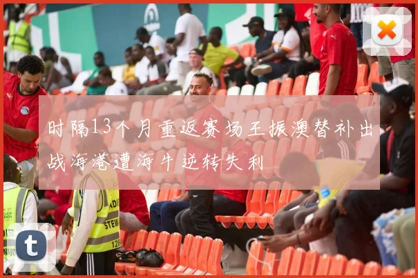 时隔13个月重返赛场王振澳替补出战海港遭海牛逆转失利