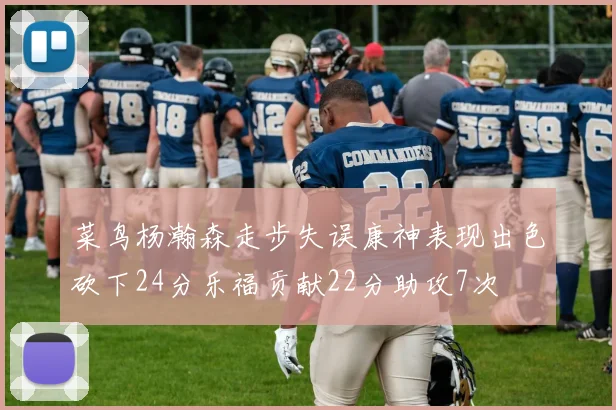 菜鸟杨瀚森走步失误康神表现出色砍下24分乐福贡献22分助攻7次