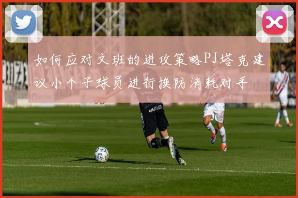 如何应对文班的进攻策略PJ塔克建议小个子球员进行换防消耗对手