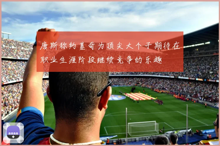 唐斯称约基奇为顶尖大个子期待在职业生涯阶段继续竞争的乐趣